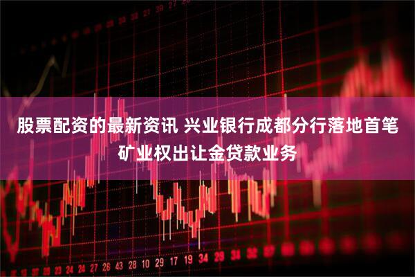 股票配资的最新资讯 兴业银行成都分行落地首笔矿业权出让金贷款业务