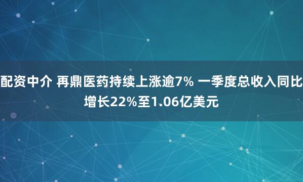 配资中介 再鼎医药持续上涨逾7% 一季度总收入同比增长22%至1.06亿美元
