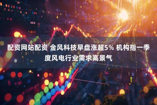 配资网站配资 金风科技早盘涨超5% 机构指一季度风电行业需求高景气