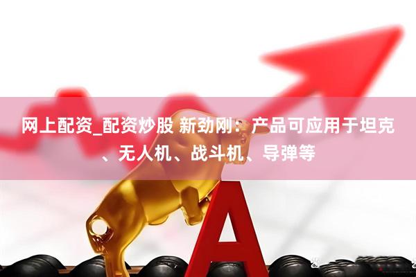 网上配资_配资炒股 新劲刚：产品可应用于坦克、无人机、战斗机、导弹等
