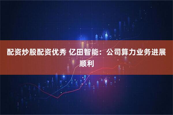 配资炒股配资优秀 亿田智能：公司算力业务进展顺利