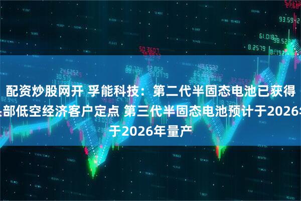 配资炒股网开 孚能科技：第二代半固态电池已获得多家头部低空经济客户定点 第三代半固态电池预计于2026年量产