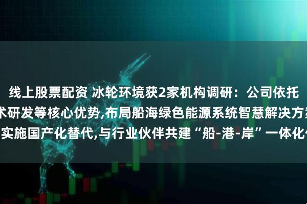 线上股票配资 冰轮环境获2家机构调研：公司依托能源系统集成、低碳技术研发等核心优势,布局船海绿色能源系统智慧解决方案,实施国产化替代,与行业伙伴共建“船-港-岸”一体化低碳能源生态（附调研问答）