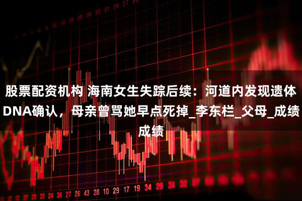 股票配资机构 海南女生失踪后续：河道内发现遗体DNA确认，母亲曾骂她早点死掉_李东栏_父母_成绩