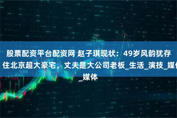 股票配资平台配资网 赵子琪现状：49岁风韵犹存，住北京超大豪宅，丈夫是大公司老板_生活_演技_媒体