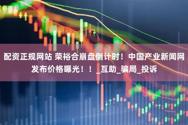 配资正规网站 荣裕合崩盘倒计时！中国产业新闻网发布价格曝光！！_互助_骗局_投诉