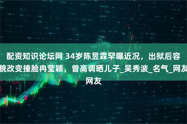 配资知识论坛网 34岁陈昱霖罕曝近况，出狱后容貌改变撞脸冉莹颖，曾高调晒儿子_吴秀波_名气_网友