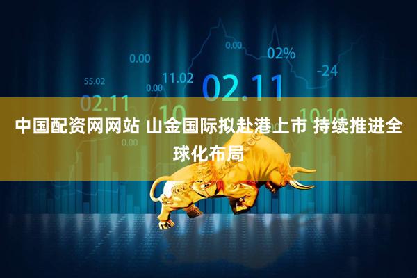 中国配资网网站 山金国际拟赴港上市 持续推进全球化布局