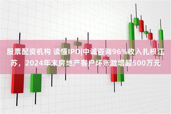 股票配资机构 读懂IPO|中诚咨询96%收入扎根江苏，2024年末房地产客户坏账激增超500万元
