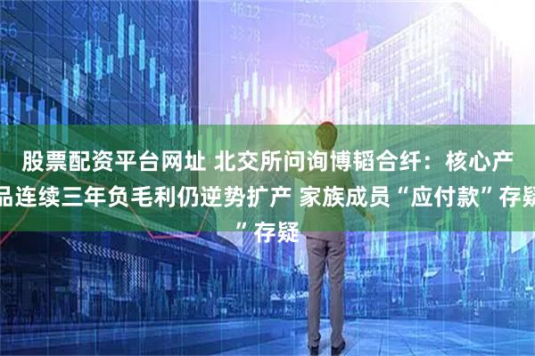 股票配资平台网址 北交所问询博韬合纤：核心产品连续三年负毛利仍逆势扩产 家族成员“应付款”存疑