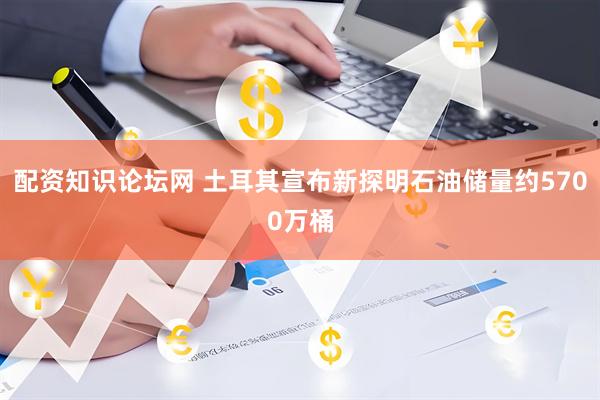 配资知识论坛网 土耳其宣布新探明石油储量约5700万桶