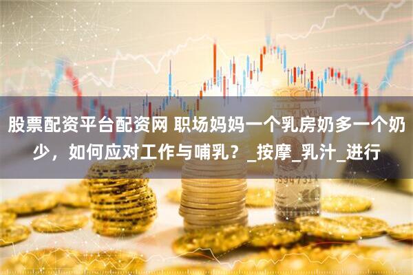 股票配资平台配资网 职场妈妈一个乳房奶多一个奶少，如何应对工作与哺乳？_按摩_乳汁_进行