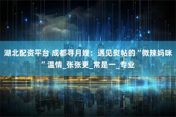 湖北配资平台 成都寻月嫂：遇见熨帖的“微辣妈咪”温情_张张更_常是一_专业