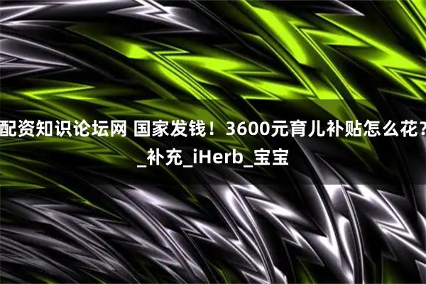 配资知识论坛网 国家发钱！3600元育儿补贴怎么花？_补充_iHerb_宝宝