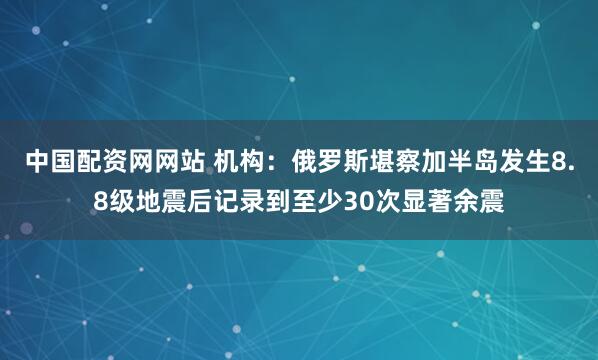 中国配资网网站 机构：俄罗斯堪察加半岛发生8.8级地震后记录到至少30次显著余震