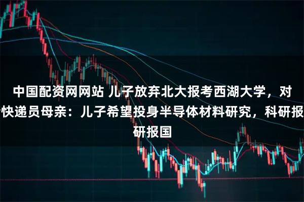 中国配资网网站 儿子放弃北大报考西湖大学，对话快递员母亲：儿子希望投身半导体材料研究，科研报国