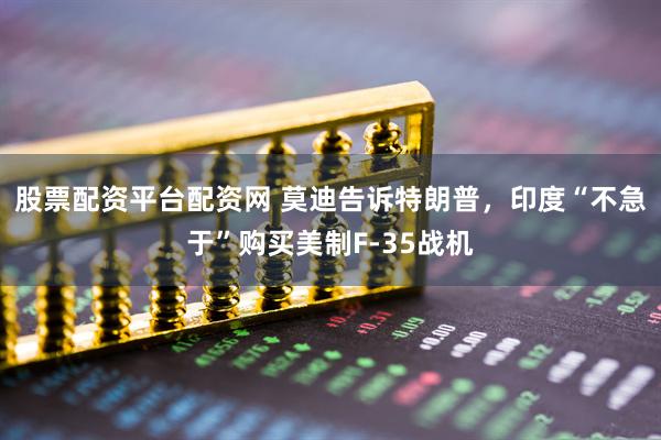 股票配资平台配资网 莫迪告诉特朗普，印度“不急于”购买美制F-35战机