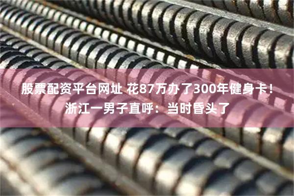股票配资平台网址 花87万办了300年健身卡！浙江一男子直呼：当时昏头了