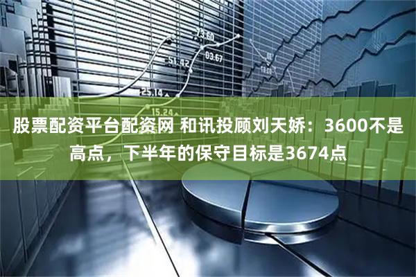 股票配资平台配资网 和讯投顾刘天娇：3600不是高点，下半年的保守目标是3674点