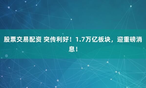 股票交易配资 突传利好！1.7万亿板块，迎重磅消息！
