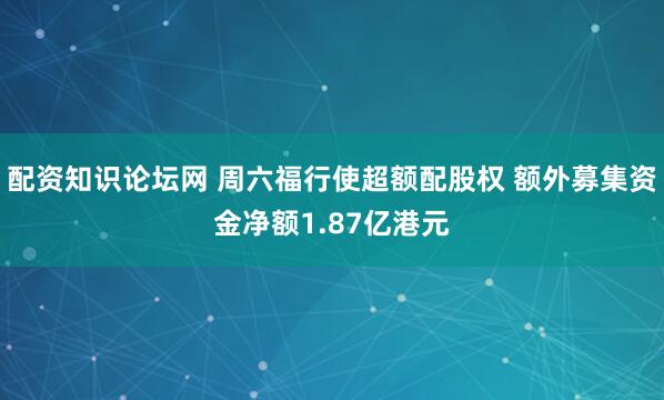 配资知识论坛网 周六福行使超额配股权 额外募集资金净额1.87亿港元